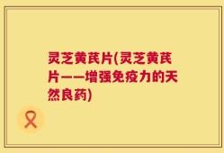 灵芝黄芪片(灵芝黄芪片——增强免疫力的天然良药)