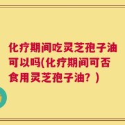 化疗期间吃灵芝孢子油可以吗(化疗期间可否食用灵芝孢子油？)