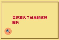 灵芝放久了长虫能吃吗图片