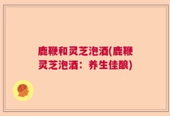 鹿鞭和灵芝泡酒(鹿鞭灵芝泡酒：养生佳酿)