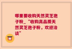 哪里要收购天然灵芝孢子粉_“收购高品质天然灵芝孢子粉，欢迎洽谈”