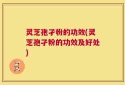 灵芝孢孑粉的功效(灵芝孢孑粉的功效及好处)