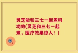 灵芝能和三七一起煮吗功效(灵芝和三七一起煮，医疗效果惊人！)