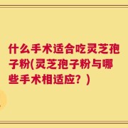 什么手术适合吃灵芝孢子粉(灵芝孢子粉与哪些手术相适应？)