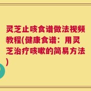灵芝止咳食谱做法视频教程(健康食谱：用灵芝治疗咳嗽的简易方法)