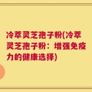 冷萃灵芝孢子粉(冷萃灵芝孢子粉：增强免疫力的健康选择)