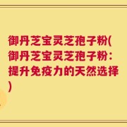 御丹芝宝灵芝孢子粉(御丹芝宝灵芝孢子粉：提升免疫力的天然选择)