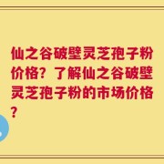 仙之谷破壁灵芝孢子粉价格？了解仙之谷破壁灵芝孢子粉的市场价格？