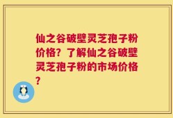 仙之谷破壁灵芝孢子粉价格？了解仙之谷破壁灵芝孢子粉的市场价格？