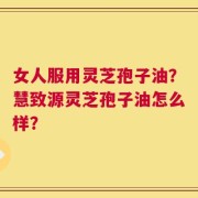 女人服用灵芝孢子油？慧致源灵芝孢子油怎么样？
