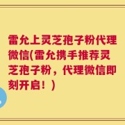雷允上灵芝孢子粉代理微信(雷允携手推荐灵芝孢子粉，代理微信即刻开启！)