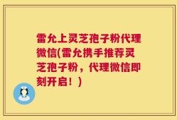 雷允上灵芝孢子粉代理微信(雷允携手推荐灵芝孢子粉，代理微信即刻开启！)