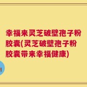 幸福来灵芝破壁孢子粉胶囊(灵芝破壁孢子粉胶囊带来幸福健康)