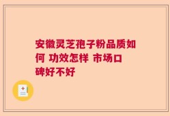 安徽灵芝孢子粉品质如何 功效怎样 市场口碑好不好