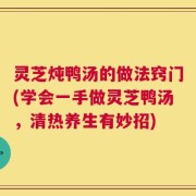 灵芝炖鸭汤的做法窍门(学会一手做灵芝鸭汤，清热养生有妙招)