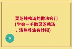 灵芝炖鸭汤的做法窍门(学会一手做灵芝鸭汤，清热养生有妙招)