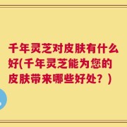千年灵芝对皮肤有什么好(千年灵芝能为您的皮肤带来哪些好处？)