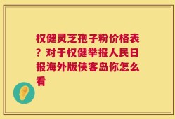 权健灵芝孢子粉价格表？对于权健举报人民日报海外版侠客岛你怎么看