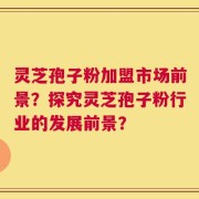 灵芝孢子粉加盟市场前景？探究灵芝孢子粉行业的发展前景？