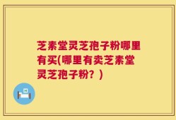 芝素堂灵芝孢子粉哪里有买(哪里有卖芝素堂灵芝孢子粉？)