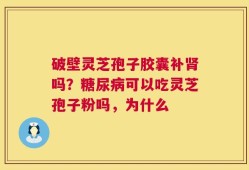 破壁灵芝孢子胶囊补肾吗？糖尿病可以吃灵芝孢子粉吗，为什么