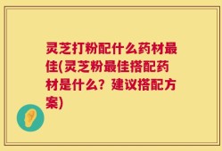 灵芝打粉配什么药材最佳(灵芝粉最佳搭配药材是什么？建议搭配方案)