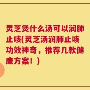灵芝煲什么汤可以润肺止咳(灵芝汤润肺止咳功效神奇，推荐几款健康方案！)