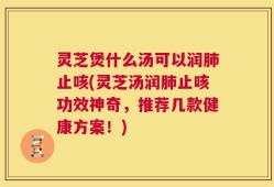 灵芝煲什么汤可以润肺止咳(灵芝汤润肺止咳功效神奇，推荐几款健康方案！)