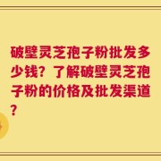 破壁灵芝孢子粉批发多少钱？了解破壁灵芝孢子粉的价格及批发渠道？