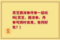 灵芝西洋参丹参一起吃吗(灵芝、西洋参、丹参可同时食用，有何好处？)