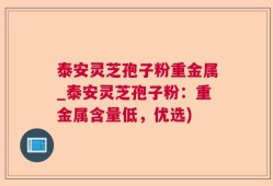 泰安灵芝孢子粉重金属_泰安灵芝孢子粉：重金属含量低，优选)