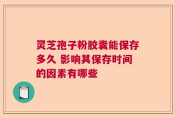 灵芝孢子粉胶囊能保存多久 影响其保存时间的因素有哪些