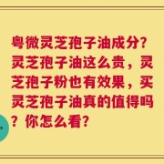 粤微灵芝孢子油成分？灵芝孢子油这么贵，灵芝孢子粉也有效果，买灵芝孢子油真的值得吗？你怎么看？