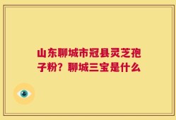山东聊城市冠县灵芝孢子粉？聊城三宝是什么