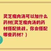 灵芝瘦肉汤可以加什么药材(灵芝瘦肉汤的药材搭配挑战，你会搭配哪些药材？)