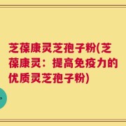 芝葆康灵芝孢子粉(芝葆康灵：提高免疫力的优质灵芝孢子粉)