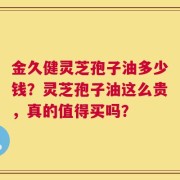 金久健灵芝孢子油多少钱？灵芝孢子油这么贵，真的值得买吗？