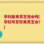 孕妇能用灵芝泡水吗(孕妇可否饮用灵芝水？)
