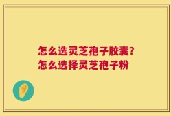 怎么选灵芝孢子胶囊？怎么选择灵芝孢子粉