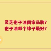 灵芝孢子油国家品牌？孢子油哪个牌子最好？