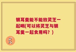 银耳羹能不能放灵芝一起喝(可以将灵芝与银耳羹一起食用吗？)
