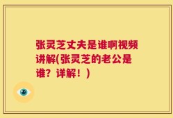 张灵芝丈夫是谁啊视频讲解(张灵芝的老公是谁？详解！)