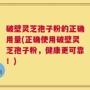 破壁灵芝孢子粉的正确用量(正确使用破壁灵芝孢子粉，健康更可靠！)