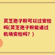 灵芝孢子粉可以过安检吗(灵芝孢子粉能通过机场安检吗？)