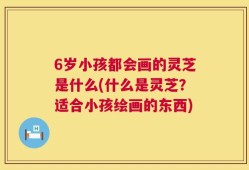 6岁小孩都会画的灵芝是什么(什么是灵芝？适合小孩绘画的东西)