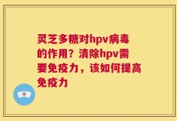 灵芝多糖对hpv病毒的作用？清除hpv需要免疫力，该如何提高免疫力