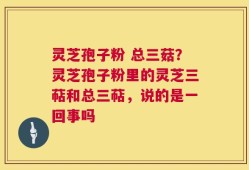 灵芝孢子粉 总三菇？灵芝孢子粉里的灵芝三萜和总三萜，说的是一回事吗
