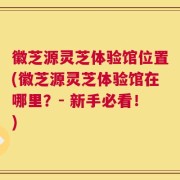 徽芝源灵芝体验馆位置(徽芝源灵芝体验馆在哪里？- 新手必看！)
