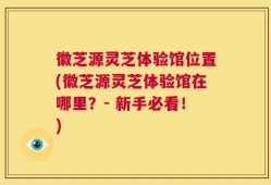 徽芝源灵芝体验馆位置(徽芝源灵芝体验馆在哪里？- 新手必看！)