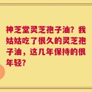 神芝堂灵芝孢子油？我姑姑吃了很久的灵芝孢子油，这几年保持的很年轻？